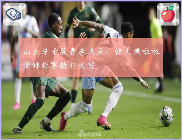 山东学子展青春风采，健美操啦啦操锦标赛精彩收官