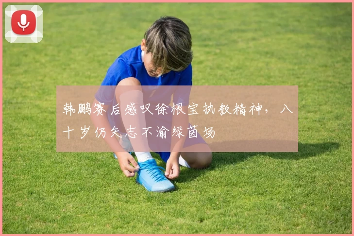 韩鹏赛后感叹徐根宝执教精神，八十岁仍矢志不渝绿茵场