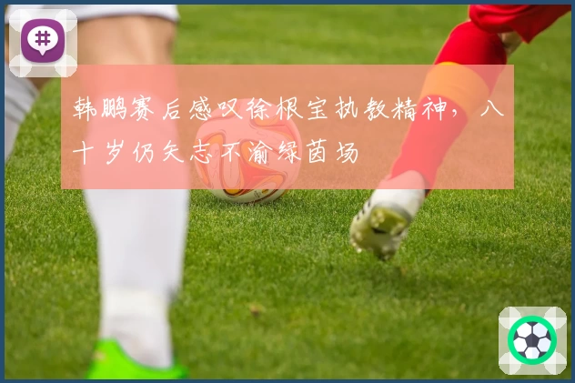 韩鹏赛后感叹徐根宝执教精神，八十岁仍矢志不渝绿茵场