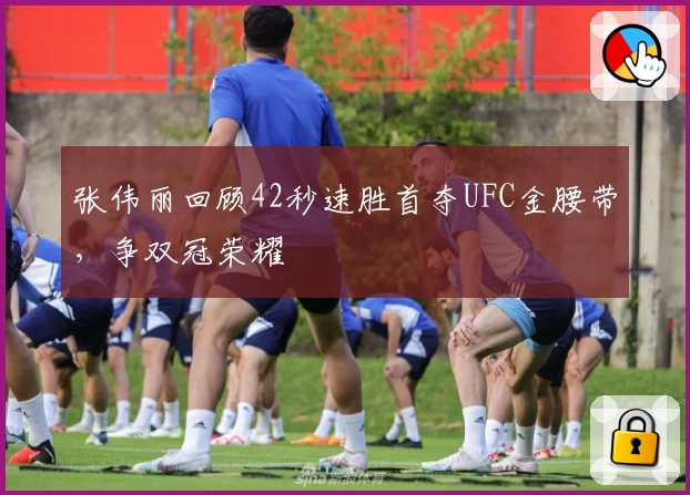 张伟丽回顾42秒速胜首夺UFC金腰带，争双冠荣耀