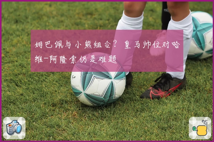 姆巴佩与小熊组合？皇马帅位对哈维-阿隆索仍是难题