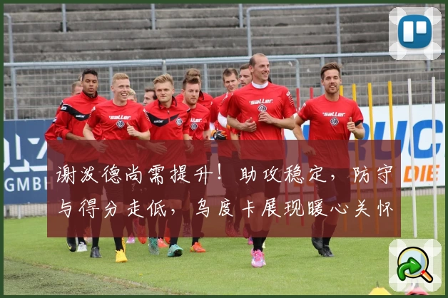 谢泼德尚需提升！助攻稳定，防守与得分走低，乌度卡展现暖心关怀！