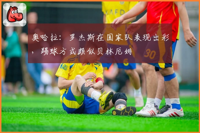 奥哈拉：罗杰斯在国家队表现出彩，踢球方式颇似贝林厄姆