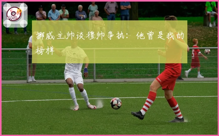 挪威主帅谈穆帅争执：他曾是我的榜样
