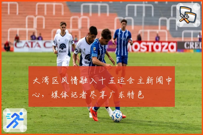 大湾区风情融入十五运会主新闻中心，媒体记者尽享广东特色