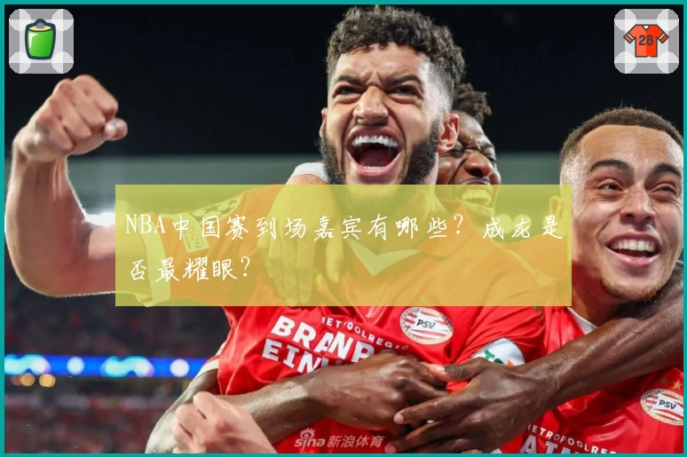 NBA中国赛到场嘉宾有哪些?成龙是否最耀眼?