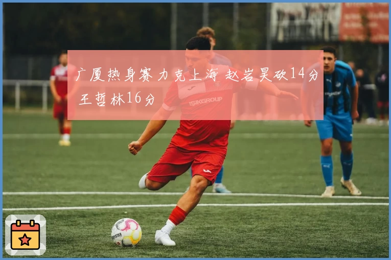 广厦热身赛力克上海 赵岩昊砍14分 王哲林16分