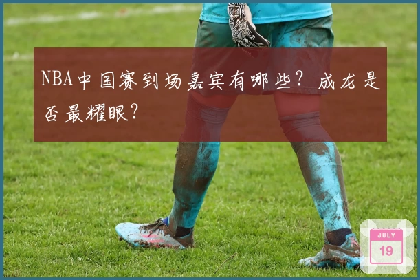 NBA中国赛到场嘉宾有哪些?成龙是否最耀眼?